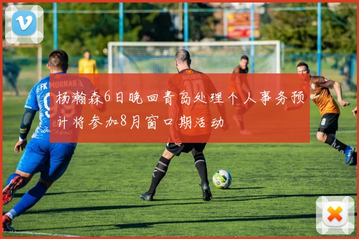 杨瀚森6日晚回青岛处理个人事务预计将参加8月窗口期活动