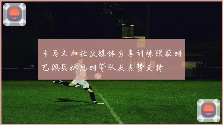 卡马文加社交媒体分享训练照获姆巴佩贝林厄姆等队友点赞支持