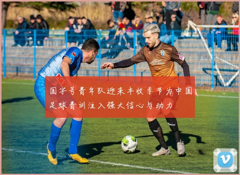 国字号青年队迎来丰收季节为中国足球青训注入强大信心与动力