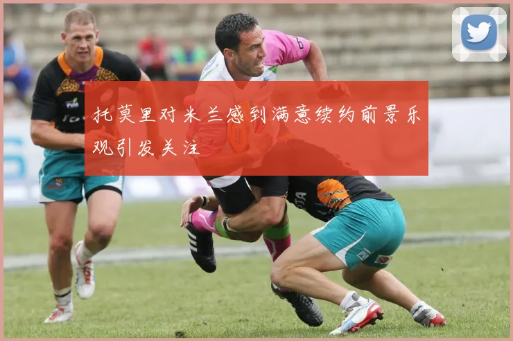 托莫里对米兰感到满意续约前景乐观引发关注