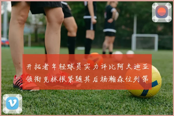 开拓者年轻球员实力评比阿夫迪亚领衔克林根紧随其后杨瀚森位列第六