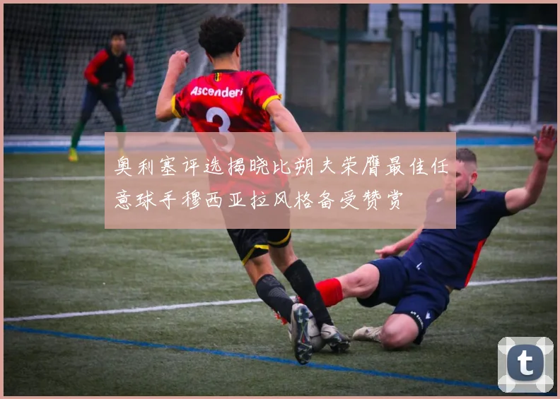 奥利塞评选揭晓比朔夫荣膺最佳任意球手穆西亚拉风格备受赞赏