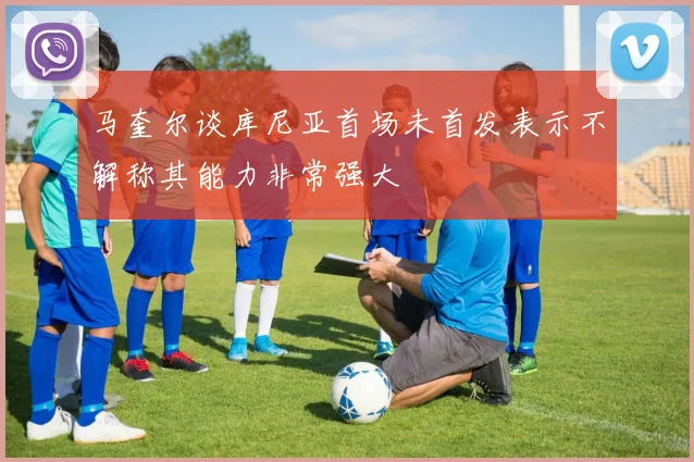 马奎尔谈库尼亚首场未首发表示不解称其能力非常强大