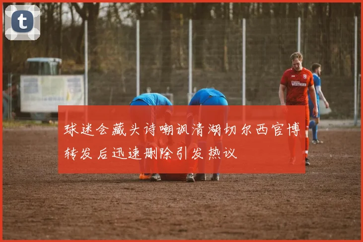 球迷会藏头诗嘲讽清湖切尔西官博转发后迅速删除引发热议