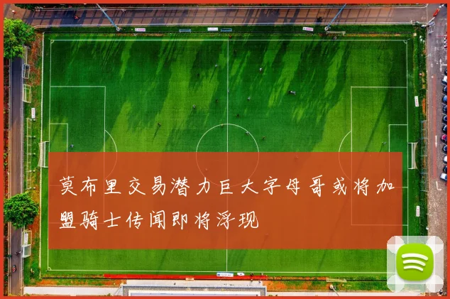 莫布里交易潜力巨大字母哥或将加盟骑士传闻即将浮现