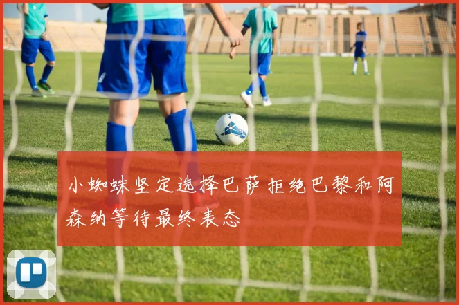 小蜘蛛坚定选择巴萨拒绝巴黎和阿森纳等待最终表态