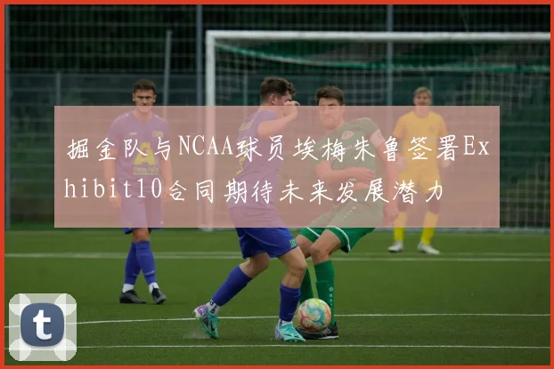 掘金队与NCAA球员埃梅朱鲁签署Exhibit10合同期待未来发展潜力