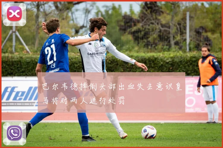 巴尔韦德摔倒头部出血失去意识皇马将对两人进行处罚