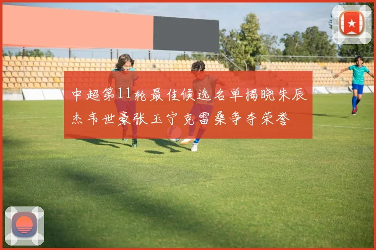 中超第11轮最佳候选名单揭晓朱辰杰韦世豪张玉宁克雷桑争夺荣誉