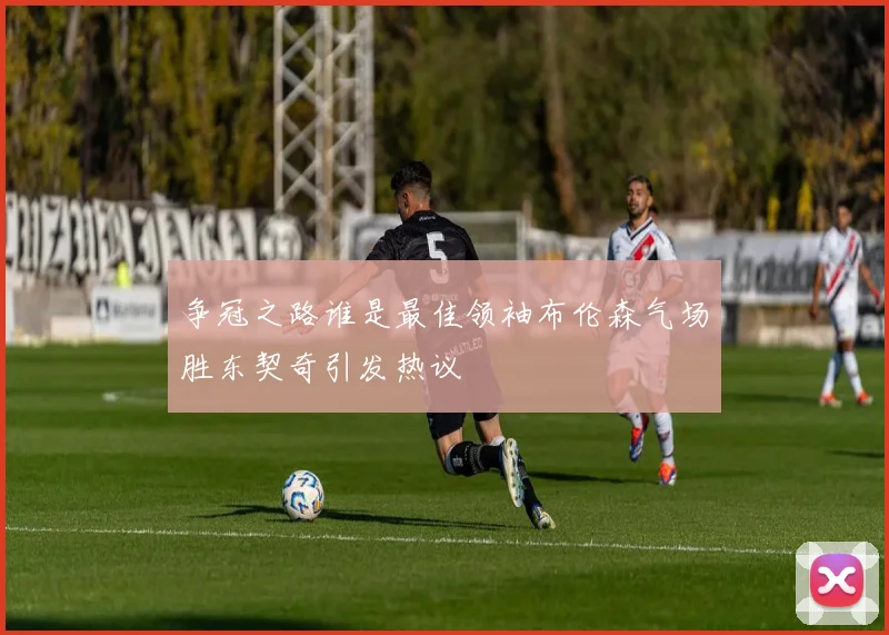 争冠之路谁是最佳领袖布伦森气场胜东契奇引发热议