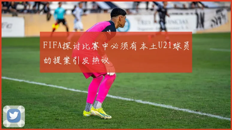 FIFA探讨比赛中必须有本土U21球员的提案引发热议