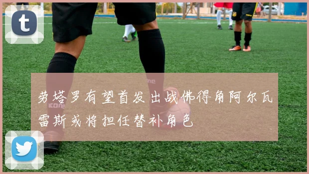 劳塔罗有望首发出战佛得角阿尔瓦雷斯或将担任替补角色