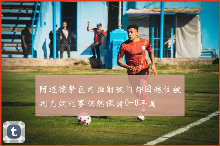 阿连德禁区内抽射破门却因越位被判无效比赛仍然保持0-0平局