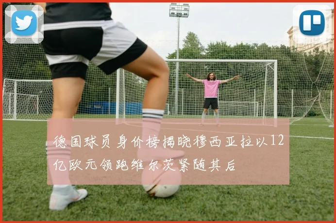 德国球员身价榜揭晓穆西亚拉以12亿欧元领跑维尔茨紧随其后