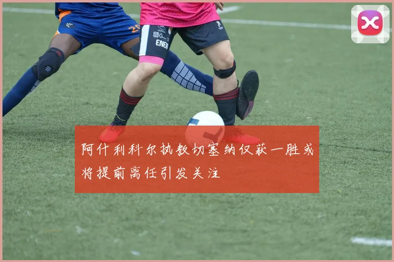 阿什利科尔执教切塞纳仅获一胜或将提前离任引发关注