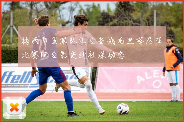 梅西与国家队汇合备战毛里塔尼亚比赛晒合影更新社媒动态