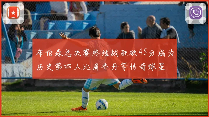 布伦森总决赛终结战狂砍45分成为历史第四人比肩乔丹等传奇球星