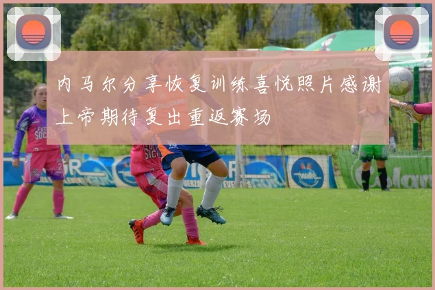 内马尔分享恢复训练喜悦照片感谢上帝期待复出重返赛场