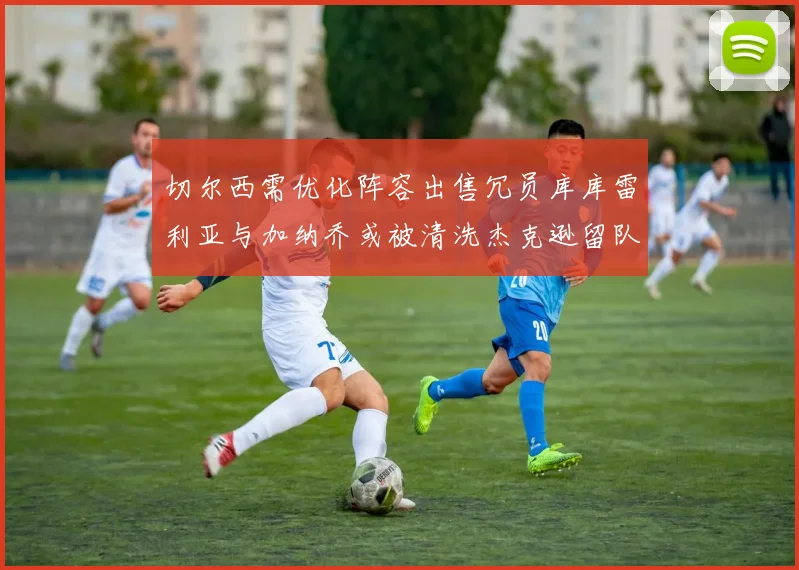 切尔西需优化阵容出售冗员库库雷利亚与加纳乔或被清洗杰克逊留队