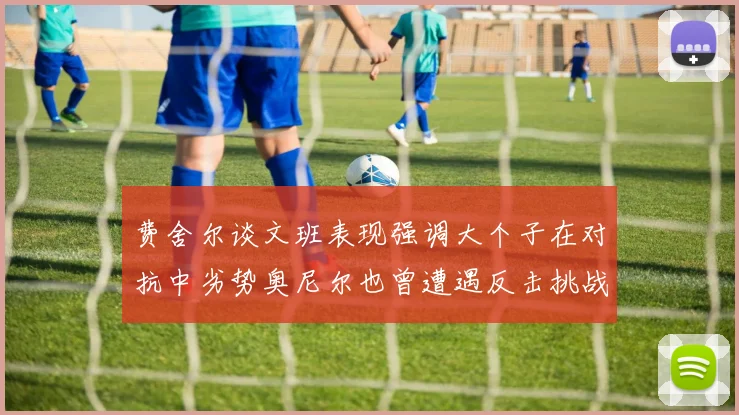 费舍尔谈文班表现强调大个子在对抗中劣势奥尼尔也曾遭遇反击挑战