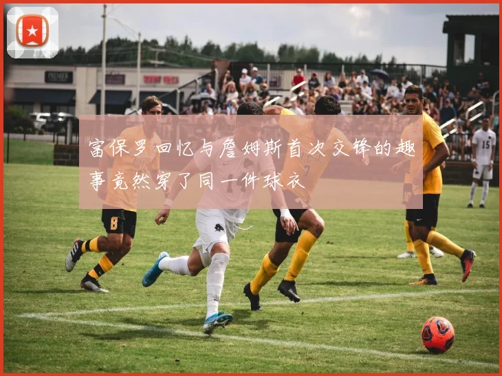 富保罗回忆与詹姆斯首次交锋的趣事竟然穿了同一件球衣