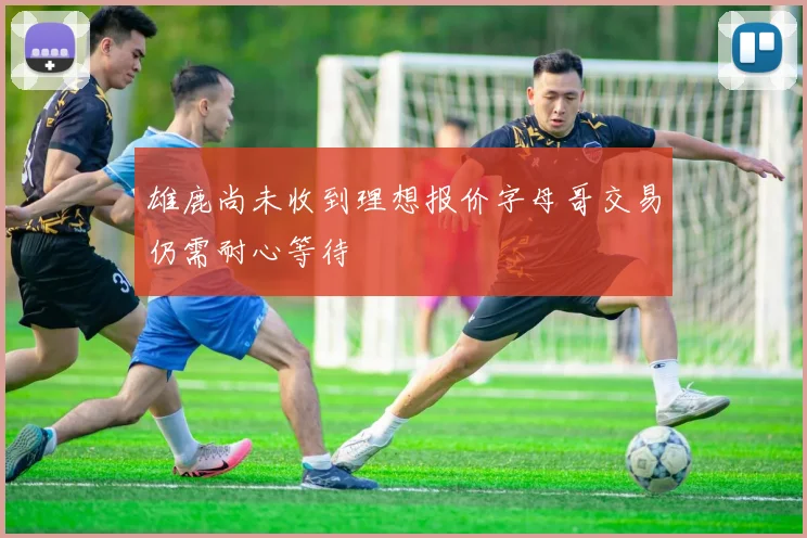 雄鹿尚未收到理想报价字母哥交易仍需耐心等待
