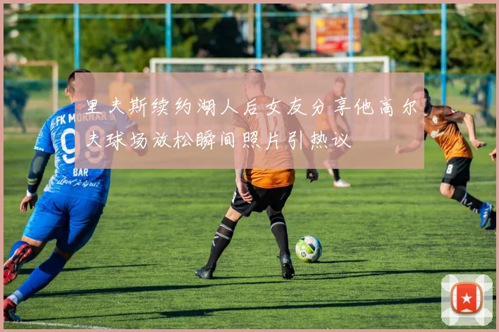 里夫斯续约湖人后女友分享他高尔夫球场放松瞬间照片引热议