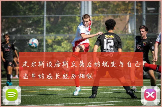 皮尔斯谈唐斯交易后的蜕变与自己当年的成长经历相似