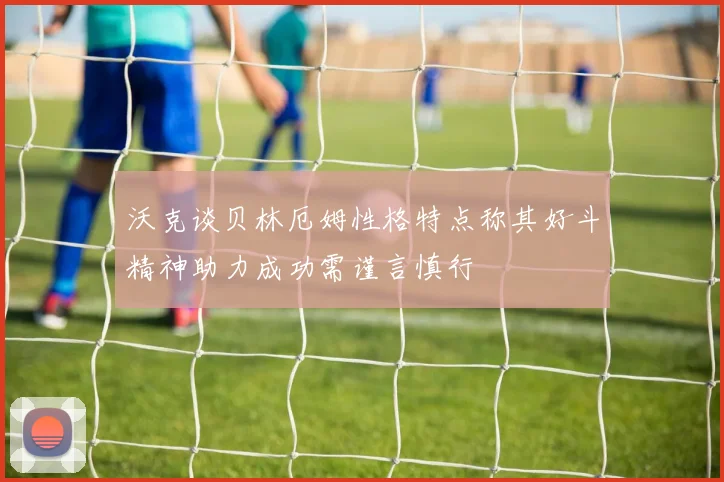 沃克谈贝林厄姆性格特点称其好斗精神助力成功需谨言慎行